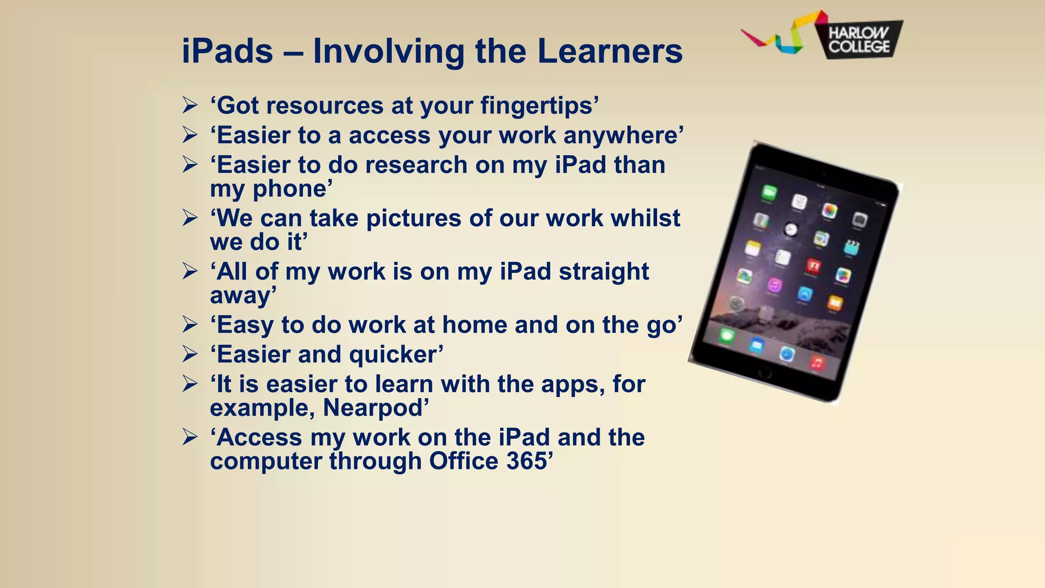iPads – Involving the Learners
 ‘Got resources at your fingertips’
 ‘Easier to a access your work anywhere’
 ‘Easier to do research on my iPad than
my phone’
 ‘We can take pictures of our work whilst
we do it’
 ‘All of my work is on my iPad straight
away’
 ‘Easy to do work at home and on the go’
 ‘Easier and quicker’
 ‘It is easier to learn with the apps, for
example, Nearpod’
 ‘Access my work on the iPad and the
computer through Office 365’
 