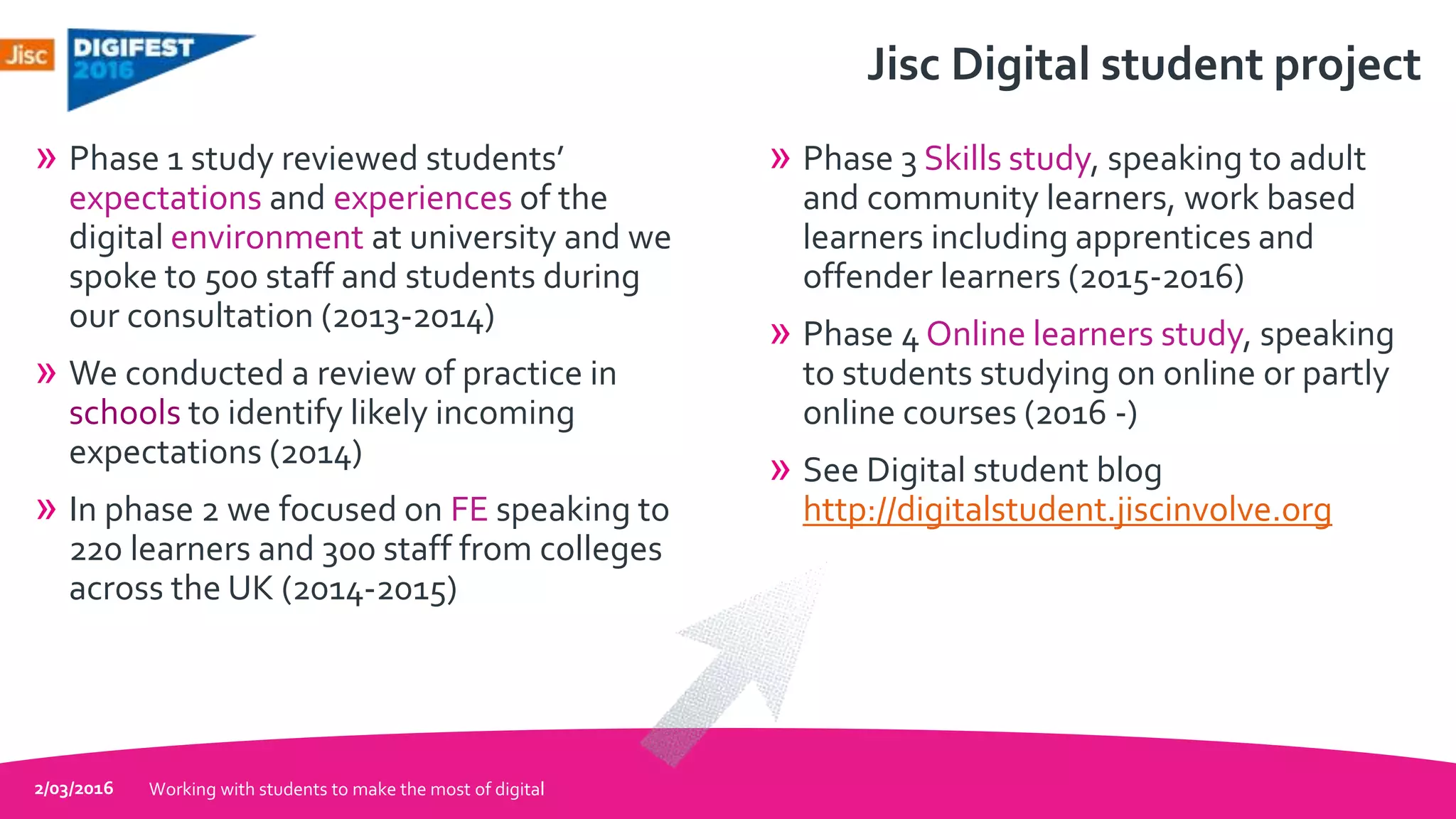 Jisc Digital student project
» Phase 1 study reviewed students’
expectations and experiences of the
digital environment at university and we
spoke to 500 staff and students during
our consultation (2013-2014)
» We conducted a review of practice in
schools to identify likely incoming
expectations (2014)
» In phase 2 we focused on FE speaking to
220 learners and 300 staff from colleges
across the UK (2014-2015)
» Phase 3 Skills study, speaking to adult
and community learners, work based
learners including apprentices and
offender learners (2015-2016)
» Phase 4 Online learners study, speaking
to students studying on online or partly
online courses (2016 -)
» See Digital student blog
http://digitalstudent.jiscinvolve.org
2/03/2016 Working with students to make the most of digital
 