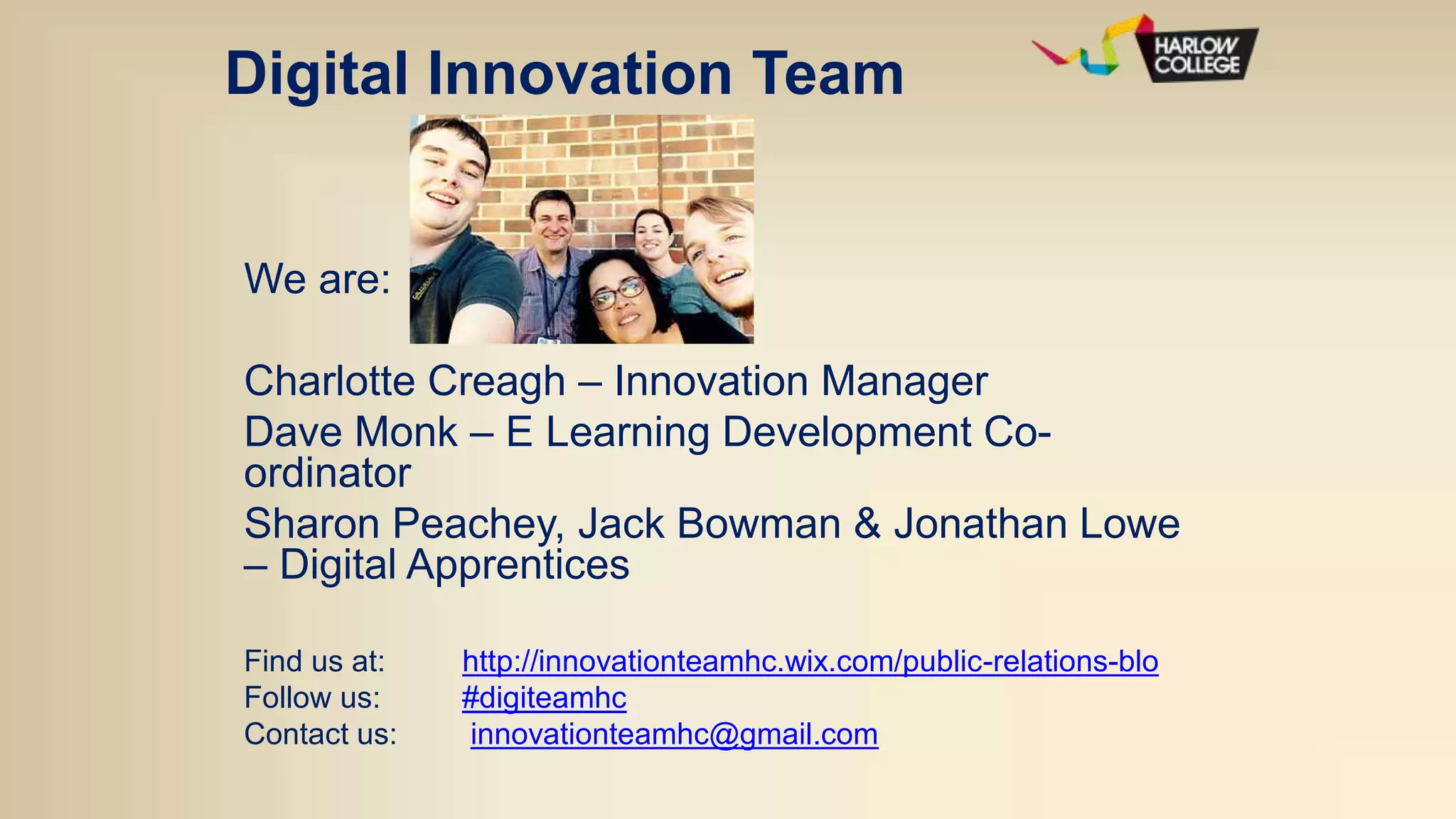 Digital Innovation Team
We are:
Charlotte Creagh – Innovation Manager
Dave Monk – E Learning Development Co-
ordinator
Sharon Peachey, Jack Bowman & Jonathan Lowe
– Digital Apprentices
Find us at: http://innovationteamhc.wix.com/public-relations-blo
Follow us: #digiteamhc
Contact us: innovationteamhc@gmail.com
 