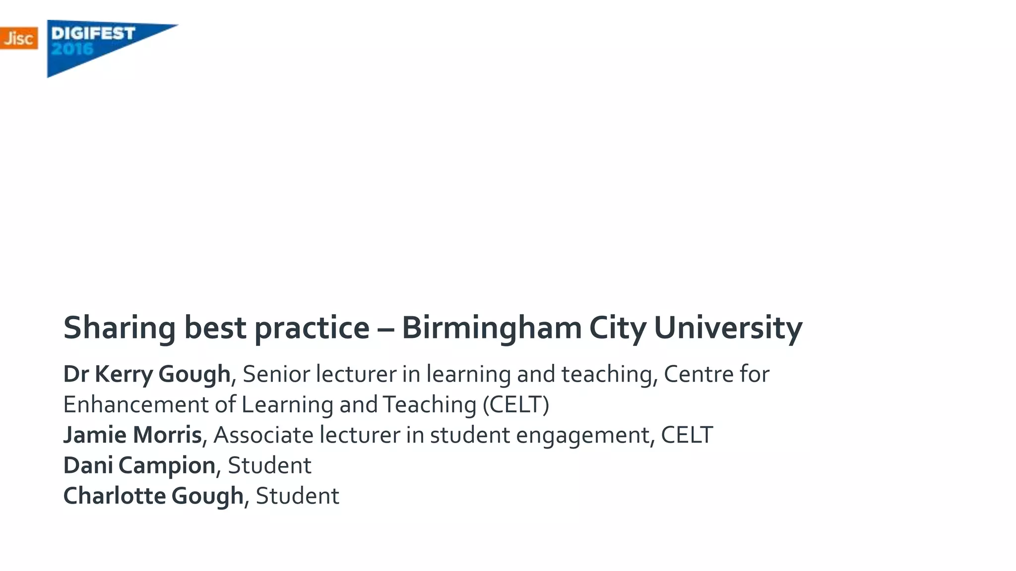 Sharing best practice – Birmingham City University
Dr Kerry Gough, Senior lecturer in learning and teaching, Centre for
Enhancement of Learning andTeaching (CELT)
Jamie Morris, Associate lecturer in student engagement, CELT
Dani Campion, Student
Charlotte Gough, Student
 