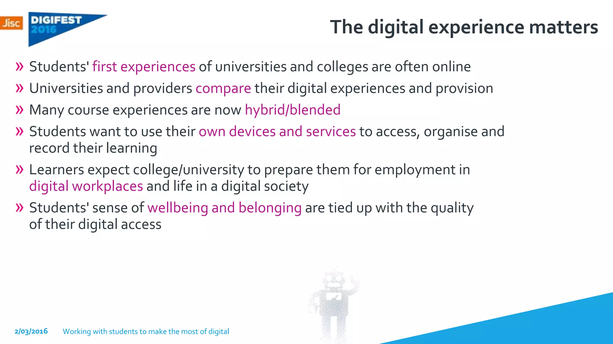 The digital experience matters
» Students' first experiences of universities and colleges are often online
» Universities and providers compare their digital experiences and provision
» Many course experiences are now hybrid/blended
» Students want to use their own devices and services to access, organise and
record their learning
» Learners expect college/university to prepare them for employment in
digital workplaces and life in a digital society
» Students' sense of wellbeing and belonging are tied up with the quality
of their digital access
2/03/2016 Working with students to make the most of digital
 