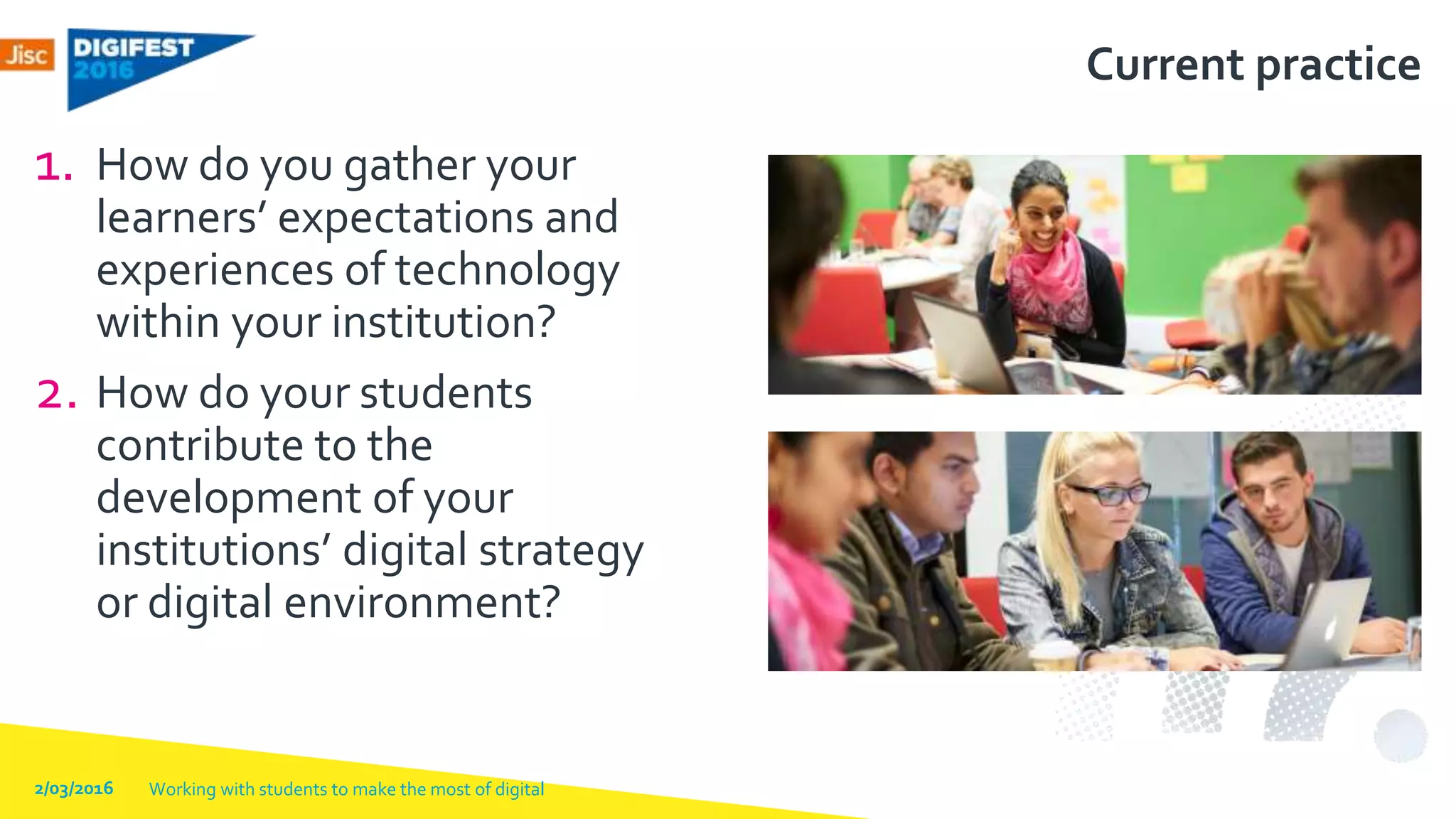 Current practice
1. How do you gather your
learners’ expectations and
experiences of technology
within your institution?
2. How do your students
contribute to the
development of your
institutions’ digital strategy
or digital environment?
2/03/2016 Working with students to make the most of digital
 