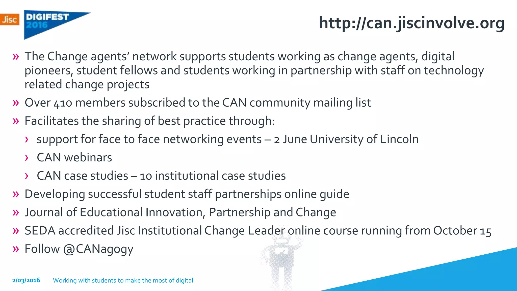 http://can.jiscinvolve.org
» The Change agents’ network supports students working as change agents, digital
pioneers, student fellows and students working in partnership with staff on technology
related change projects
» Over 410 members subscribed to the CAN community mailing list
» Facilitates the sharing of best practice through:
› support for face to face networking events – 2 June University of Lincoln
› CAN webinars
› CAN case studies – 10 institutional case studies
» Developing successful student staff partnerships online guide
» Journal of Educational Innovation, Partnership and Change
» SEDA accredited Jisc Institutional Change Leader online course running from October 15
» Follow @CANagogy
2/03/2016 Working with students to make the most of digital
 