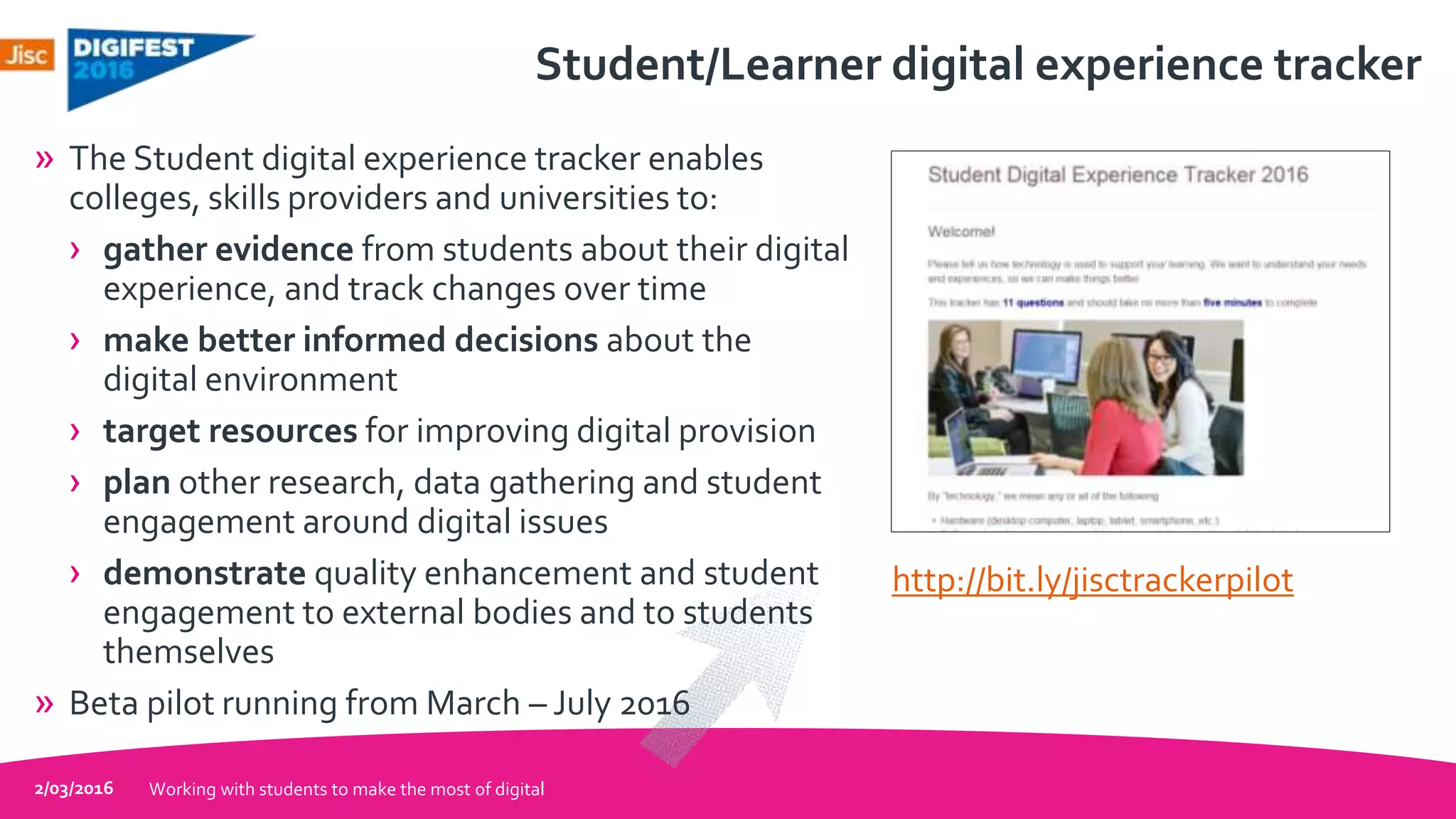 Student/Learner digital experience tracker
» The Student digital experience tracker enables
colleges, skills providers and universities to:
› gather evidence from students about their digital
experience, and track changes over time
› make better informed decisions about the
digital environment
› target resources for improving digital provision
› plan other research, data gathering and student
engagement around digital issues
› demonstrate quality enhancement and student
engagement to external bodies and to students
themselves
» Beta pilot running from March – July 2016
2/03/2016 Working with students to make the most of digital
http://bit.ly/jisctrackerpilot
 