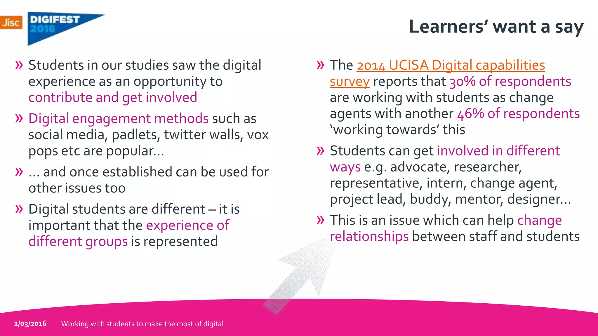 Learners’ want a say
» Students in our studies saw the digital
experience as an opportunity to
contribute and get involved
» Digital engagement methods such as
social media, padlets, twitter walls, vox
pops etc are popular...
» … and once established can be used for
other issues too
» Digital students are different – it is
important that the experience of
different groups is represented
» The 2014 UCISA Digital capabilities
survey reports that 30% of respondents
are working with students as change
agents with another 46% of respondents
‘working towards’ this
» Students can get involved in different
ways e.g. advocate, researcher,
representative, intern, change agent,
project lead, buddy, mentor, designer...
» This is an issue which can help change
relationships between staff and students
2/03/2016 Working with students to make the most of digital
 