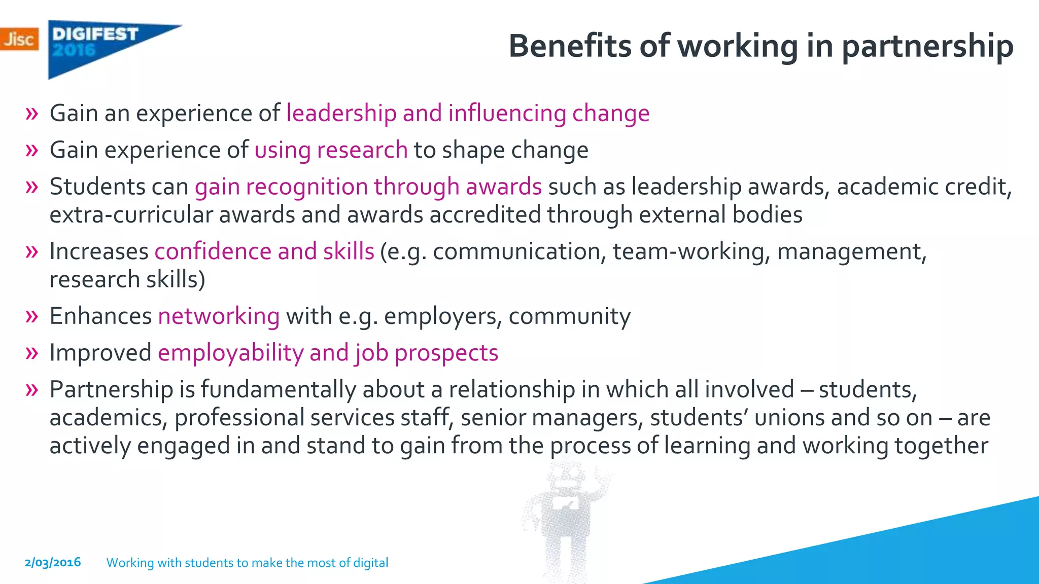 Benefits of working in partnership
» Gain an experience of leadership and influencing change
» Gain experience of using research to shape change
» Students can gain recognition through awards such as leadership awards, academic credit,
extra-curricular awards and awards accredited through external bodies
» Increases confidence and skills (e.g. communication, team-working, management,
research skills)
» Enhances networking with e.g. employers, community
» Improved employability and job prospects
» Partnership is fundamentally about a relationship in which all involved – students,
academics, professional services staff, senior managers, students’ unions and so on – are
actively engaged in and stand to gain from the process of learning and working together
2/03/2016 Working with students to make the most of digital
 