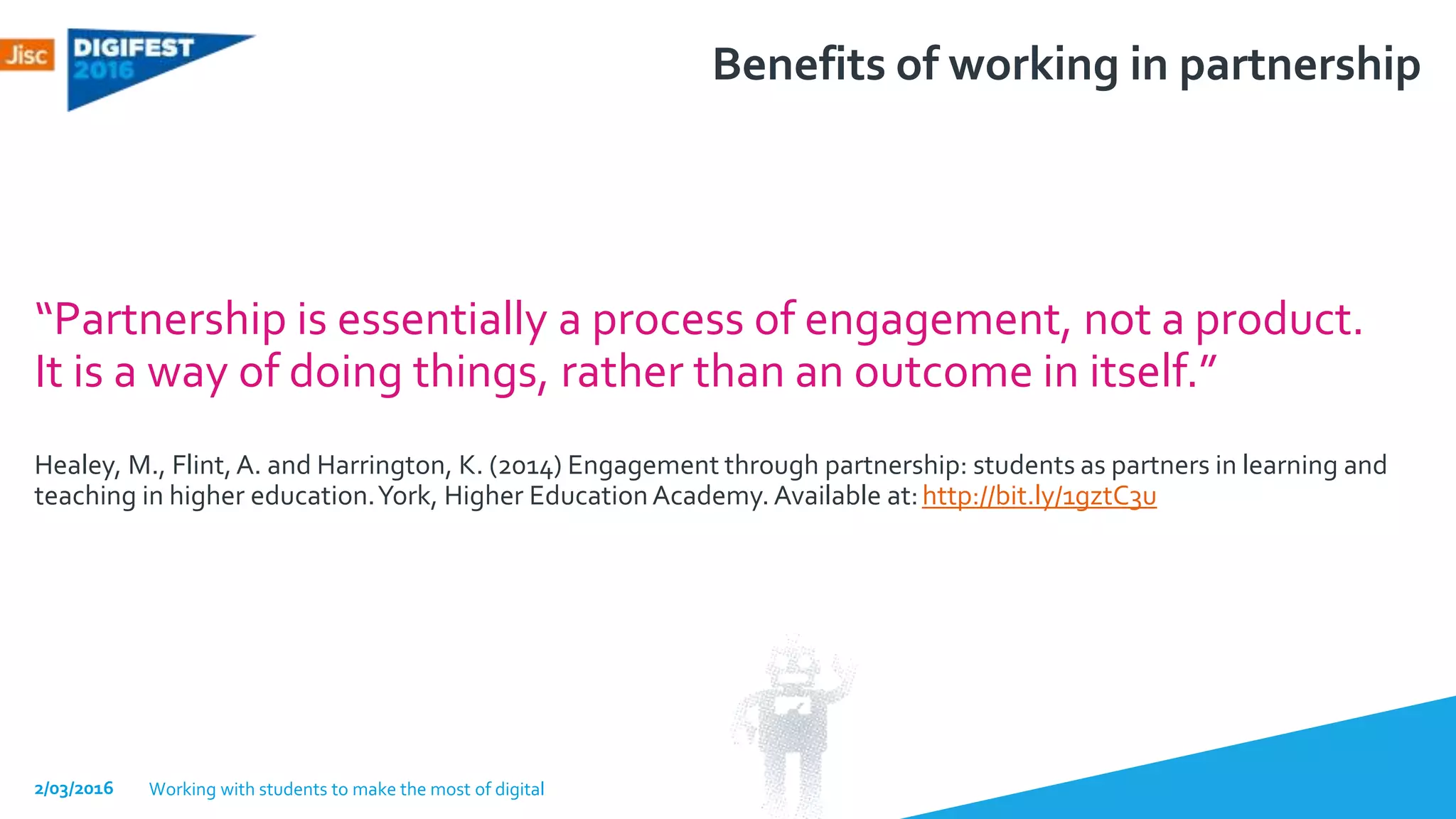 Benefits of working in partnership
“Partnership is essentially a process of engagement, not a product.
It is a way of doing things, rather than an outcome in itself.”
Healey, M., Flint,A. and Harrington, K. (2014) Engagement through partnership: students as partners in learning and
teaching in higher education.York, Higher EducationAcademy. Available at:http://bit.ly/1gztC3u
2/03/2016 Working with students to make the most of digital
 