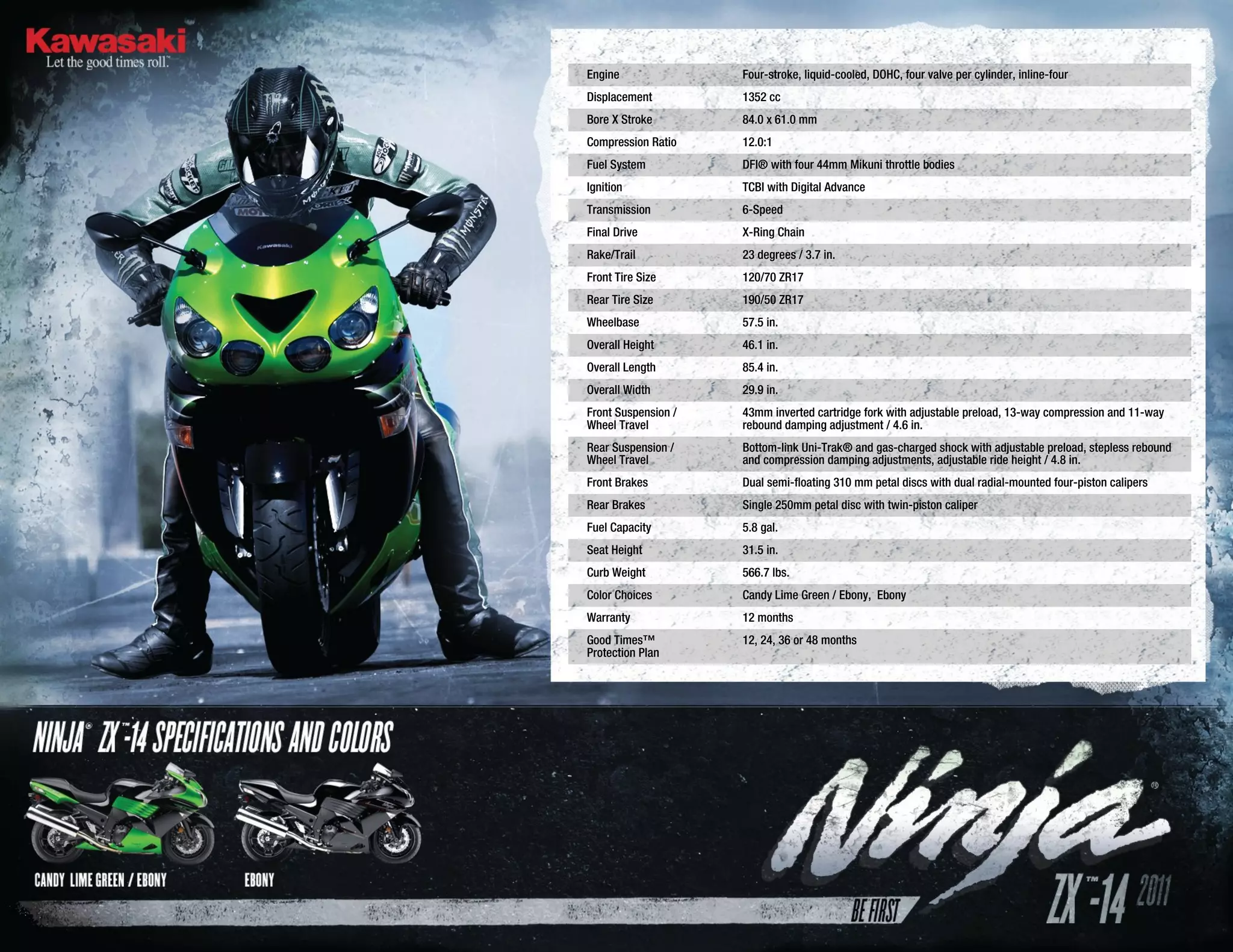 Engine Four-stroke, liquid-cooled, DOHC, four valve per cylinder, inline-four
Displacement 1352 cc
Bore X Stroke 84.0 x 61.0 mm
Compression Ratio 12.0:1
Fuel System DFI® with four 44mm Mikuni throttle bodies
Ignition TCBI with Digital Advance
Transmission 6-Speed
Final Drive X-Ring Chain
Rake/Trail 23 degrees / 3.7 in.
Front Tire Size 120/70 ZR17
Rear Tire Size 190/50 ZR17
Wheelbase 57.5 in.
Overall Height 46.1 in.
Overall Length 85.4 in.
Overall Width 29.9 in.
Front Suspension /
Wheel Travel
43mm inverted cartridge fork with adjustable preload, 13-way compression and 11-way
rebound damping adjustment / 4.6 in.
Rear Suspension /
Wheel Travel
Bottom-link Uni-Trak® and gas-charged shock with adjustable preload, stepless rebound
and compression damping adjustments, adjustable ride height / 4.8 in.
Front Brakes Dual semi-floating 310 mm petal discs with dual radial-mounted four-piston calipers
Rear Brakes Single 250mm petal disc with twin-piston caliper
Fuel Capacity 5.8 gal.
Seat Height 31.5 in.
Curb Weight 566.7 lbs.
Color Choices Candy Lime Green / Ebony, Ebony
Warranty 12 months
Good Times™
Protection Plan
12, 24, 36 or 48 months
 