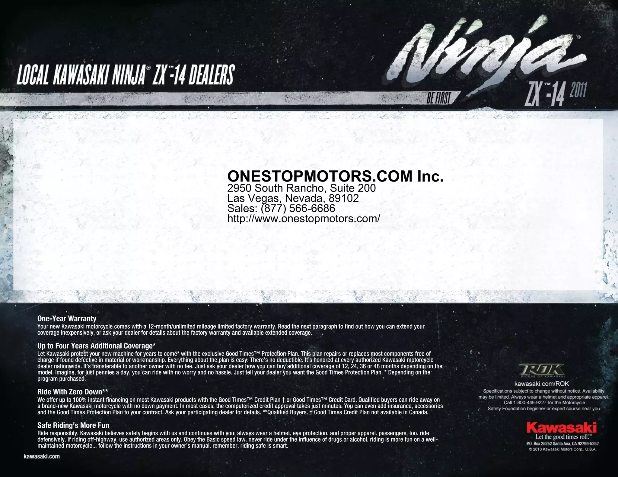 One-Year Warranty
Your new Kawasaki motorcycle comes with a 12-month/unlimited mileage limited factory warranty. Read the next paragraph to find out how you can extend your
coverage inexpensively, or ask your dealer for details about the factory warranty and available extended coverage.
Up to Four Years Additional Coverage*
Let Kawasaki protect your new machine for years to come* with the exclusive Good Times™ Protection Plan. This plan repairs or replaces most components free of
charge if found defective in material or workmanship. Everything about the plan is easy: There’s no deductible. It’s honored at every authorized Kawasaki motorcycle
dealer nationwide. It’s transferable to another owner with no fee. Just ask your dealer how you can buy additional coverage of 12, 24, 36 or 48 months depending on the
model. Imagine, for just pennies a day, you can ride with no worry and no hassle. Just tell your dealer you want the Good Times Protection Plan. * Depending on the
program purchased.
Ride With Zero Down**
We offer up to 100% instant financing on most Kawasaki products with the Good Times™ Credit Plan † or Good Times™ Credit Card. Qualified buyers can ride away on
a brand-new Kawasaki motorcycle with no down payment. In most cases, the computerized credit approval takes just minutes. You can even add insurance, accessories
and the Good Times Protection Plan to your contract. Ask your participating dealer for details. **Qualified Buyers. † Good Times Credit Plan not available in Canada.
Safe Riding’s More Fun
Ride responsibly. Kawasaki believes safety begins with us and continues with you. always wear a helmet, eye protection, and proper apparel. passengers, too. ride
defensively. if riding off-highway, use authorized areas only. Obey the Basic speed law. never ride under the influence of drugs or alcohol. riding is more fun on a well-
maintained motorcycle... follow the instructions in your owner’s manual. remember, riding safe is smart.
ONESTOPMOTORS.COM Inc.
2950 South Rancho, Suite 200
Las Vegas, Nevada, 89102
Sales: (877) 566-6686
http://www.onestopmotors.com/
 