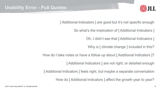 © 2017 Jones Lang LaSalle IP, Inc. All rights reserved. 15
Usability Error - Pull Quotes
[ Additional Indicators ] are good but it’s not specific enough
So what’s the implication of [ Additional Indicators ]
Oh, I didn’t see that [ Additional Indicators ]
Why is [ climate change ] included in this?
How do I take notes or have a follow up about [ Additional Indicators ]?
[ Additional Indicators ] are not right, or detailed enough
[ Additional Indicators ] feels right, but maybe a separate conversation
How do [ Additional Indicators ] affect the growth year to year?
 