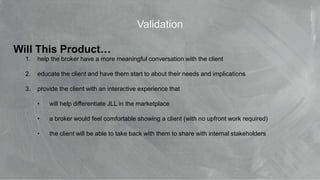 © 2017 Jones Lang LaSalle IP, Inc. All rights reserved. 30
Validation
Will This Product…
1. help the broker have a more meaningful conversation with the client
2. educate the client and have them start to about their needs and implications
3. provide the client with an interactive experience that
• will help differentiate JLL in the marketplace
• a broker would feel comfortable showing a client (with no upfront work required)
• the client will be able to take back with them to share with internal stakeholders
 