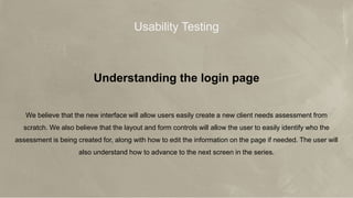 © 2017 Jones Lang LaSalle IP, Inc. All rights reserved. 6
JLL Aero’s Mission
Make broker teams more efficient and
effective so they can achieve more with a tool
Make broker teams more efficient and
effective so they can achieve more
Usability Testing
Understanding the login page
We believe that the new interface will allow users easily create a new client needs assessment from
scratch. We also believe that the layout and form controls will allow the user to easily identify who the
assessment is being created for, along with how to edit the information on the page if needed. The user will
also understand how to advance to the next screen in the series.
 