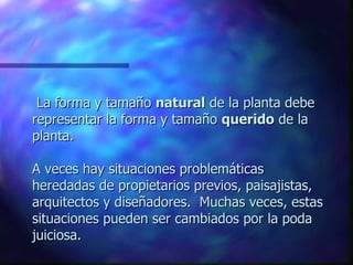    La forma y tamaño  natural  de la planta debe representar la forma y tamaño  querido  de la planta.  A veces hay situaciones problemáticas heredadas de propietarios previos, paisajistas, arquitectos y diseñadores.  Muchas veces, estas situaciones pueden ser cambiados por la poda juiciosa.  