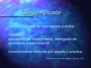 Ciencia Aplicada Aplicado = usado de una manera práctica Ciencia=  a)posesión de conocimiento, distinguido de ignorancia ó equivocación b)conocimiento obtenido por estudio ó practica Taken from Webster’s New Collegiate Dictionary. 1979 . 