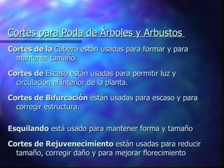 Cortes para Poda de Árboles y Arbustos   Cortes de la  Cabeza están usadas para formar y para mantener tamaño. Cortes de  Escaso están usadas para permitir luz y circulación al interior de la planta. Cortes de Bifurcación  están usadas para escaso y para corregir estructura. Esquilando  está usado para mantener forma y tamaño Cortes de Rejuvenecimiento  están usadas para reducir tamaño, corregir daño y para mejorar florecimiento 