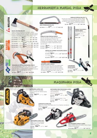 5
MOTOSIERRA ALPINA A405
Motor 40 cc. 40 cm de espada.
Sistema arranque fácil. Bomba engrase
automática.
Ref. A405 · 147,93€
+ 31,07
IVA = 179,00€
Ref. 71.1
MOTOSIERRA ALPINA A305
Motor 25 cc. 25 cm de espada.
Especial poda. 3,2 kg. Engrase
automático cadena.
Ref. A305 · 156,20€
+ 32,80
IVA = 189,00€
Ref. 71.2
MOTOSIERRA SERIE PROFESIONAL ALPINA
Cárter de magnesio. Uso intensivo.
Gran antivibración.
Motor 42 cc. 40 cm de espada.
Ref. AC42 · 214,05€
+ 44,95
IVA = 259,00€
Ref. 71.3
Motor 46 cc. 45 cm de espada. 5,3 kg.
Ref. AC46 · 247,11€
+ 51,89
IVA = 299,00€
Ref. 71.4
ELECTROSIERRA ALPINA EA 2000Q
Motor 2.000 W. 40 cm de espada y cadena Oregon.
Tensado sin herramienta.
Ref. EA 2000Q · 81,82€
+ 17,18
IVA = 99,00€
· Ref. 71.5
CORTASETOS ALPINA H60
Motor 25 cc. 60 cm. Peine doble corte 27 mm. Manillar orientable en
todas las direcciones.
Ref. H60 ·180,99€
+ 38,01
IVA = 219,00€
Ref. 71.9
ARCO TRONZADOR BELLOTA
Ref. 4539-24 · 61 cm · 6,03€
+ 1,27
IVA = 7,30€
· Ref. 71.39
SERRUCHO PÉRTIGA BELLOTA
Hoja de acero especial con dentado japonés. Mango
de aluminio con empuñadura de Foam. Para poda
en altura de ramas gruesas. Posibilidad de ajuste en
cualquier posición de forma fácil y precisa.
Ref. 3014 · 41,69€
+ 8,76
IVA = 50,45€
· Ref. 71.44
HACHA VIZCAÍNA BELLOTA
Cabeza forjada en una sola pieza de acero especial.
Tratamiento diferenciado entre ojo y filo para evitar roturas.
Protector de goma en el filo para mayor seguridad. Mango
ergonómico en madera de acacia. Corte limpio y fácil.
Ref. 8130-300 N · 300 g · 14,01€
+ 2,94
IVA = 16,95€
· Ref. 71.46
Ref. 8130-500 N · 500 g · 16,98€
+ 3,57
IVA = 20,55€
· Ref. 71.47
Ref. 8130-800 N · 800 g · 21,07€
+ 4,43
IVA = 25,50€
· Ref. 71.48
Ref. 8130-1000 N · 1.000 g · 23,80€
+ 5,00
IVA = 28,80€
· Ref. 71.49
Ref. 8130-1200 N · 1.200 g · 25,21€
+ 5,29
IVA = 30,50€
· Ref. 71.50
Ref. 8130-1500 N · 1.500 g · 28,93€
+ 6,07
IVA = 35,00€
· Ref. 71.51
PODADERA DE PÉRTIGA PROFESIONAL BAHCO
Con hoja estampada y doble bisel. Corte sencillo y seguro
en alturas sin una escalera si se utiliza con un poste de
extensión. Menos esfuerzo necesario gracias al mecanismo
de polea triple. Capacidad de corte 40 mm.
Ref. P34-37 · 55,29€
+ 11,61
IVA = 66,90€
· Ref. 71.109
SERRUCHO PARA PÉRTIGAS BAHCO
Serrucho de poda con mango de acero tubular
para uso con pértigas de 25 mm (1”) de
diámetro (AP-3M, AP-5M y FP-3M). Hoja curvada
y resistente con 6 dientes por pulgada. Gancho
en la punta para impedir el deslizamiento de la
sierra de corte.
Ref. 385-6T · 26,24€
+ 5,51
IVA = 31,75€
· Ref. 71.110
Ref. 386-6T · 27,27€
+ 5,73
IVA = 33,00€
· Ref. 71.111
PÉRTIGA DE ALUMINIO TELESCÓPICA BAHCO
3 m. 2 extensiones.
Ref. AP-3M · 52,02€
+ 10,93
IVA = 62,95€
· Ref. 71.107
5 m. 3 extensiones.
Ref. AP-5M · 77,60€
+ 16,30
IVA = 93,90€
· Ref. 71.108
AFILADOR SHARP-X BAHCO
Afilador profesional de carburo de tungsteno para
todo tipo de hojas. Mango bicomponente para
mayor comodidad. Protección para evitar que los
dedos se deslicen hasta la zona de corte de la hoja.
Dos placas de carburo para mejor y mayor uso.
Ref. SHARP-X · 13,18€
+ 2,77
IVA = 15,95€
· Ref. 71.120
CORTARRAMA
PROFER GREEN
Con serrucho y cuerda.
Ref. PG0251 · 13,14€
+ 2,76
IVA = 15,90€
Ref. 71.127
MANGO TELESCÓPICO
PROFER GREEN
Aluminio. Para cortarrama.
Ref. PG0250 · 224 cm
7,23€
+ 1,52
IVA = 8,75€
Ref. 71.128
MAQUINARIA PODA
HERRAMIENTA MANUAL PODA
 