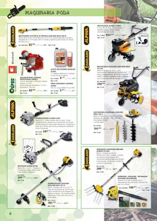 6
MOTOSIERRA ELÉCTRICA DE PÉRTIGA GARLAND BULK 298 FE
Motor eléctrico de 750 W. Barra de 10”/25 cm. Ajuste telescópico de altura
regulable de 1,70 m hasta 2,85 m. Facilita y agiliza la poda incluso en alturas
de hasta 4,5 m.
Ref. 40EL-0044 · 82,56€
+ 17,34
IVA = 99,90€
· Ref. 71.93
AFILADOR PARA CADENAS
PROFESIONAL EINHELL
235 W. Velocidad: 3.000 rpm. Espesor
muelas: 3,2 mm.
Discos abrasivos Ø (interior): 22 mm /
Ø (exterior): 145 mm.
Ref. 4499910 · 82,60€
+ 17,35
IVA = 99,95€
Ref. 71.52
ACEITE MOTOSIERRA MAXICER
OLIPES
5 l. Máxima adherencia. Prolonga
la vida útil de la cadena.
Ref. 7710006 · 9,71€
+ 2,04
IVA = 11,75€
Ref. 71.91
SPRAY MAXIGRAS CADENAS
OLIPES
520 ml. Grasa SPRAY EP con PTFE.
Ref. 7612904 · 5,37€
+ 1,13
IVA = 6,50€
Ref. 71.92
MOTOAZADA ALPINA TI 685G
6,5 hp. 85 cm fresa. 2 velocidades
adelante y atrás. Regalo ruedas
neumáticas y aprocador.
Ref. TI 685G · 453,72€
+ 95,28
IVA = 549,00€
Ref. 71.10
AHOYADORA A GASOLINA GARLAND
DRILL 932 G
Motor 2 tiempos 52 cc. Potencia 1,9 kW.
Diámetro brocas: 100 - 150 - 200 mm.
Profundidad 80 cm.
Cuchilla doble.
Ref. 49-0001
191,65€
+ 40,25
IVA = 231,90€
Ref. 71.95
REGALO
MOTOAZADA GASOLINA GARLAND MULE
761 QG
Motor 4 tiempos de 196 cc. OHV
monomarcha. Rotavator de 6 grupos con
platos protege-plantas. 80 cm de ancho de
trabajo. Manillar regulable en altura. Incluye
asa y rueda delantera de transporte.
Ref. 63G-0051
330,50€
+ 69,40
IVA = 399,90€
Ref. 71.97
DESBROZADORA GASOLINA
GARLAND BEST 921 G
Motor 2 tiempos de 51,6 cc/2 CV.
Tubo de transmisión de 28 mm para
mayor resistencia en los trabajos de
desbroce intenso. Con manillar doble,
cabezal de 2 hilos, disco de acero y
arnés doble.
Ref. 41-0122
181,74€
+ 38,16
IVA = 219,90€
Ref. 71.96
VAREADOR A GASOLINA GARLAND
SHAKER 310 DPG
Motor 2 tiempos de 25,4 cc.
Potencia 0,75 kW. Cebador. 6 varillas
de carbono. Empuñadura delta.
Transmisión desmontable para facilitar
el almacenaje, transporte y acople de
accesorios opcionales.
Ref. 41-0166
289,17€
+ 60,73
IVA = 349,90€
Ref. 71.99
ASPIRADOR - SOPLADOR - TRITURADOR
GASOLINA 550 GARLAND
Potencia 0,75 kW. 2 tiempos 26 cc.
Velocidad del aire 225 km/h. Volumen del
aire 10,2 m3
/min.
Ref. 44G-0009 · 140,41€
+ 29,49
IVA = 169,90€
Ref. 71.98
MULTIUSOS ALPINA MT26J
Motor 26 cc. 5 en 1: Podadora +
Cortasetos + Disco desbrozador +
Cabezal hilo + Extensión.
Ref. MT26J
247,11€
+ 51,89
IVA = 299,00€
Ref. 71.8
DESBROZADORA ALPINA B 42D
Motor 43 cc. Doble manillar disco y nylon. Gama
semiprofesional. Máquina con transmisión de 28 mm
con amortiguación para evitar vibraciones. Enganche al
arnés de 5 puntos que facilita el trabajo en pendiente.
Arnés Profesional.
Ref. B 42D · 247,11€
+ 51,89
IVA = 299,00€
Ref. 71.6
MAQUINARIA PODA
 