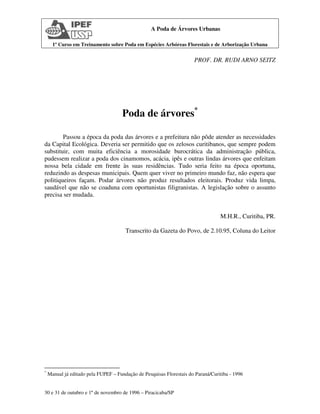 1º Curso em Treinamento sobre Poda em Espécies Arbóreas Florestais e de Arborização Urbana
30 e 31 de outubro e 1º de novembro de 1996 – Piracicaba/SP
A Poda de Árvores Urbanas
PROF. DR. RUDI ARNO SEITZ
Poda de árvores*
Passou a época da poda das árvores e a prefeitura não pôde atender as necessidades
da Capital Ecológica. Deveria ser permitido que os zelosos curitibanos, que sempre podem
substituir, com muita eficiência a morosidade burocrática da administração pública,
pudessem realizar a poda dos cinamomos, acácia, ipês e outras lindas árvores que enfeitam
nossa bela cidade em frente às suas residências. Tudo seria feito na época oportuna,
reduzindo as despesas municipais. Quem quer viver no primeiro mundo faz, não espera que
politiqueiros façam. Podar árvores não produz resultados eleitorais. Produz vida limpa,
saudável que não se coaduna com oportunistas filigranistas. A legislação sobre o assunto
precisa ser mudada.
M.H.R., Curitiba, PR.
Transcrito da Gazeta do Povo, de 2.10.95, Coluna do Leitor
*
Manual já editado pela FUPEF – Fundação de Pesquisas Florestais do Paraná/Curitiba - 1996
 