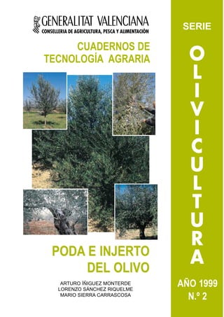 CONSELLERIA DE AGRICULTURA, PESCA Y ALIMENTACIÓN
                                                    SERIE

     CUADERNOS DE
TECNOLOGÍA AGRARIA                                   O
                                                     L
                                                     I
                                                     V
                                                     I
                                                     C
                                                     U
                                                     L
                                                     T
                                                     U
                                                     R
    PODA E INJERTO
         DEL OLIVO
                                                     A
        ARTURO ÍÑIGUEZ MONTERDE
       LORENZO SÁNCHEZ RIQUELME
                                                   AÑO 1999
        MARIO SIERRA CARRASCOSA
                                                     N.º 2
 