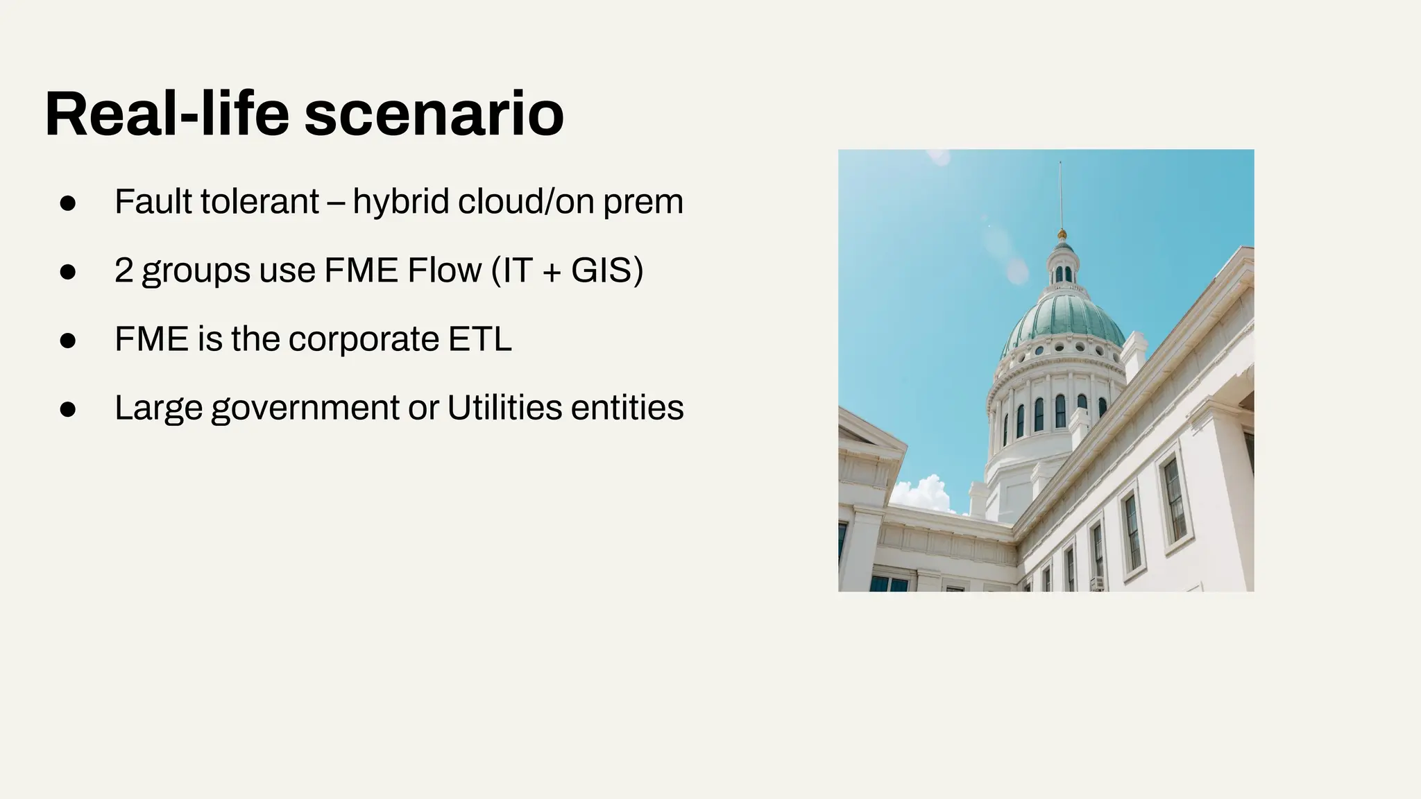 Real-life scenario
● Fault tolerant – hybrid cloud/on prem
● 2 groups use FME Flow (IT + GIS)
● FME is the corporate ETL
● Large government or Utilities entities
 
