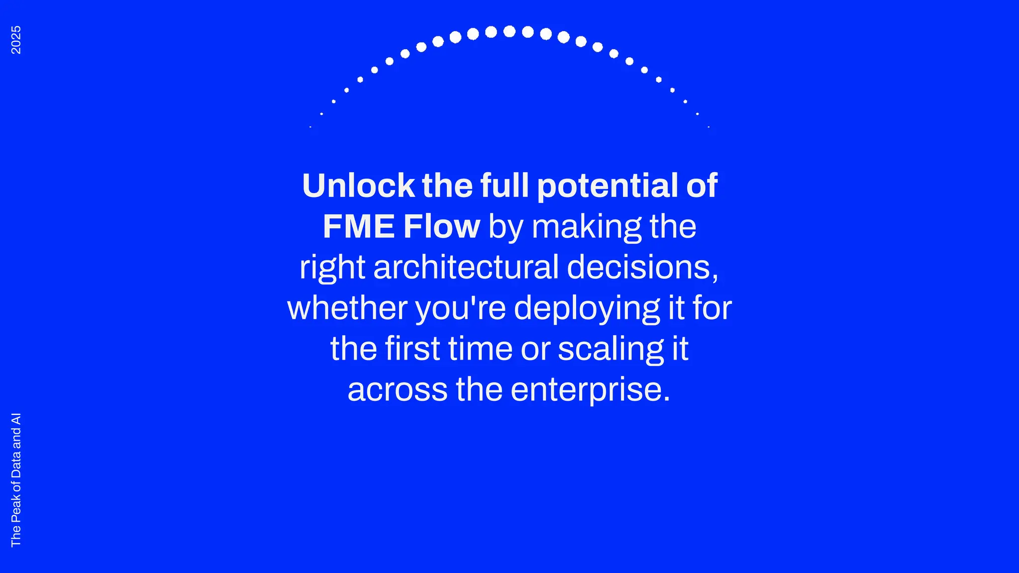 2025
The
Peak
of
Data
and
AI
Unlock the full potential of
FME Flow by making the
right architectural decisions,
whether you're deploying it for
the ﬁrst time or scaling it
across the enterprise.
 