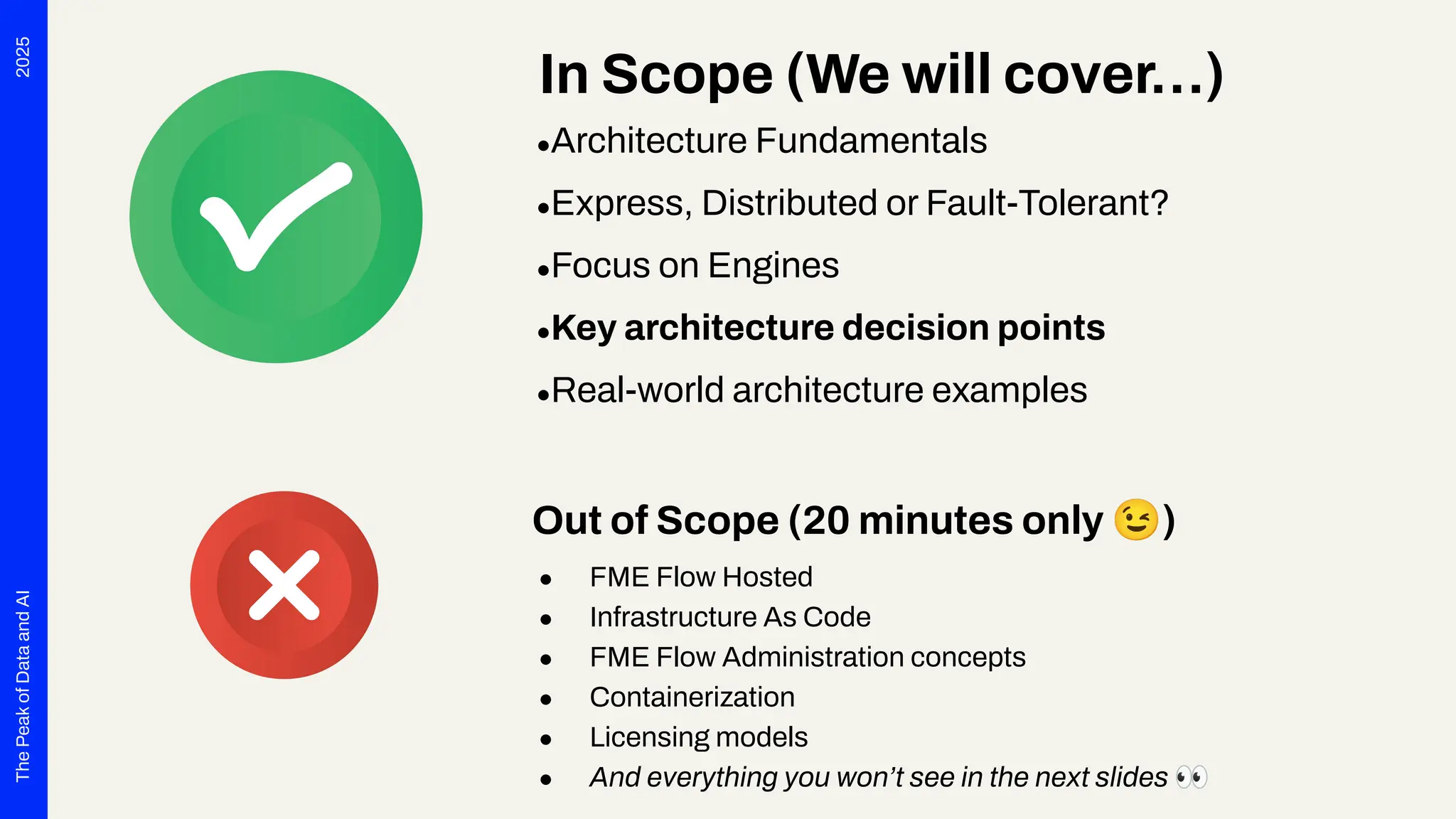 2025
The
Peak
of
Data
and
AI
In Scope (We will cover…)
●Architecture Fundamentals
●Express, Distributed or Fault-Tolerant?
●Focus on Engines
●Key architecture decision points
●Real-world architecture examples
Out of Scope (20 minutes only 😉)
● FME Flow Hosted
● Infrastructure As Code
● FME Flow Administration concepts
● Containerization
● Licensing models
● And everything you won’t see in the next slides 👀
 