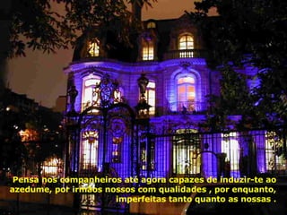 Pensa nos companheiros até agora capazes de induzir-te ao azedume, por irmãos nossos com qualidades , por enquanto, imperfeitas tanto quanto as nossas . 