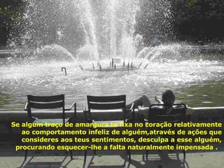 Se algum traço de amargura te fixa no coração relativamente ao comportamento infeliz de alguém,através de ações que consideres aos teus sentimentos, desculpa a esse alguém, procurando esquecer-lhe a falta naturalmente impensada .  