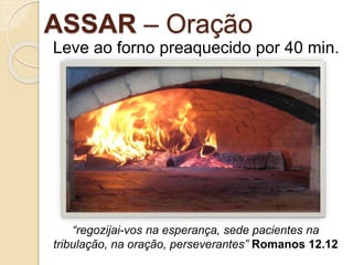 ASSAR – Oração
Leve ao forno preaquecido por 40 min.
“regozijai-vos na esperança, sede pacientes na
tribulação, na oração, perseverantes” Romanos 12.12
 