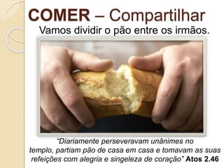 COMER – Compartilhar
Vamos dividir o pão entre os irmãos.
“Diariamente perseveravam unânimes no
templo, partiam pão de casa em casa e tomavam as suas
refeições com alegria e singeleza de coração” Atos 2.46
 