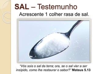 SAL – Testemunho
Acrescente 1 colher rasa de sal.
“Vós sois o sal da terra; ora, se o sal vier a ser
insípido, como lhe restaurar o sabor?” Mateus 5.13
 