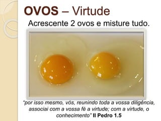 OVOS – Virtude
Acrescente 2 ovos e misture tudo.
“por isso mesmo, vós, reunindo toda a vossa diligência,
associai com a vossa fé a virtude; com a virtude, o
conhecimento” II Pedro 1.5
 