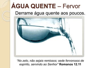 ÁGUA QUENTE – Fervor
Derrame água quente aos poucos.
“No zelo, não sejais remissos; sede fervorosos de
espírito, servindo ao Senhor” Romanos 12.11
 