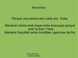 www.arbres.cat
Gemma Esteba
Resumint:
Perquè una perera doni cada any fruita:
Mantenir l'arbre amb espai entre branques perquè
entri la llum i l'aire.
Mantenir l'equilibri entre brindilles i gemmes de flor
 