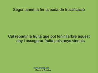 www.arbres.cat
Gemma Esteba
Segon anem a fer la poda de fructificació
Cal repartir la fruita que pot tenir l'arbre aquest
any i assegurar fruita pels anys vinents
 