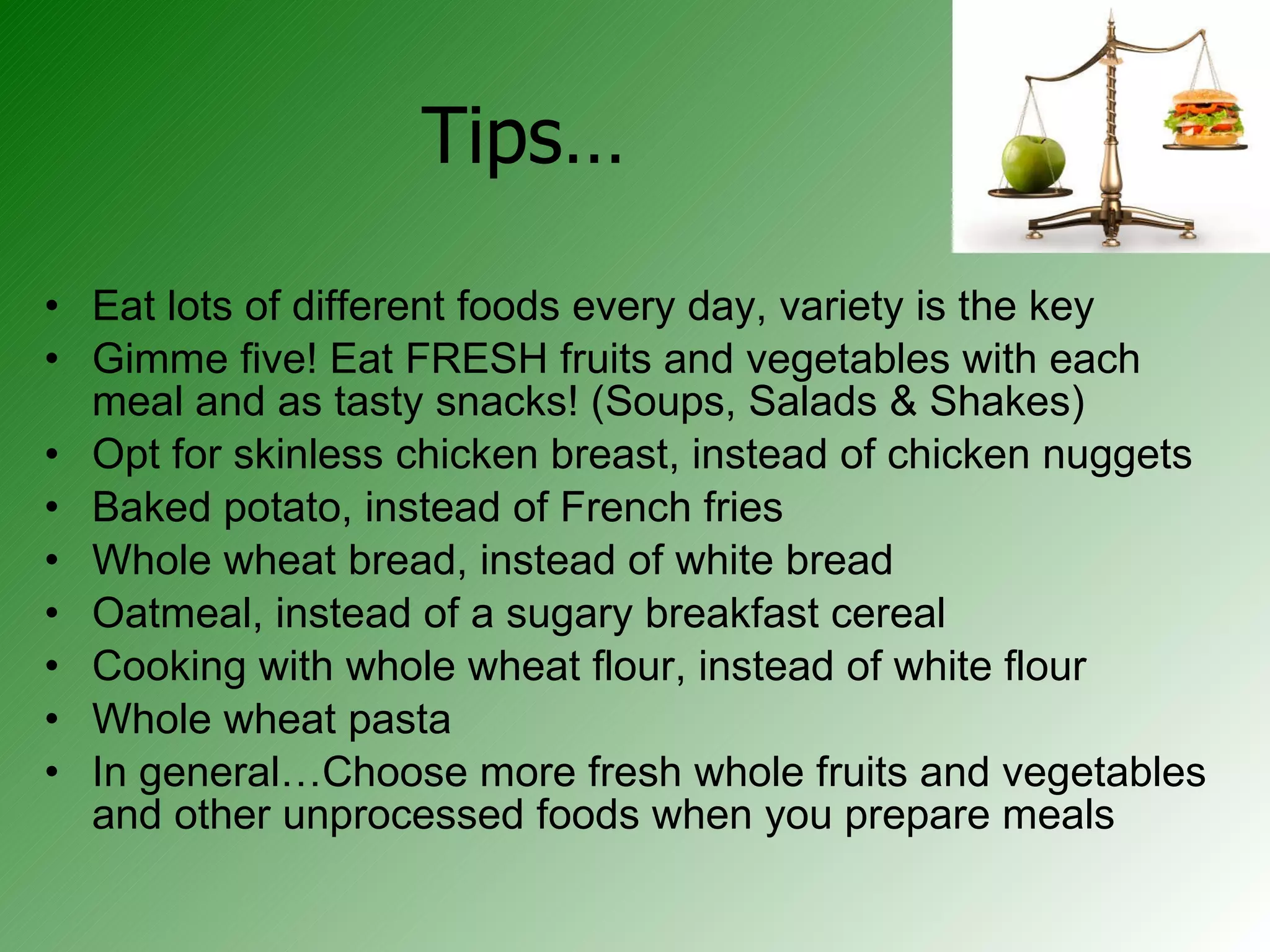 Tips… Eat lots of different foods every day, variety is the key Gimme five! Eat FRESH fruits and vegetables with each meal and as tasty snacks! (Soups, Salads & Shakes)  Opt for skinless chicken breast, instead of chicken nuggets Baked potato, instead of French fries Whole wheat bread, instead of white bread Oatmeal, instead of a sugary breakfast cereal Cooking with whole wheat flour, instead of white flour Whole wheat pasta In general…Choose more fresh whole fruits and vegetables and other unprocessed foods when you prepare meals 
