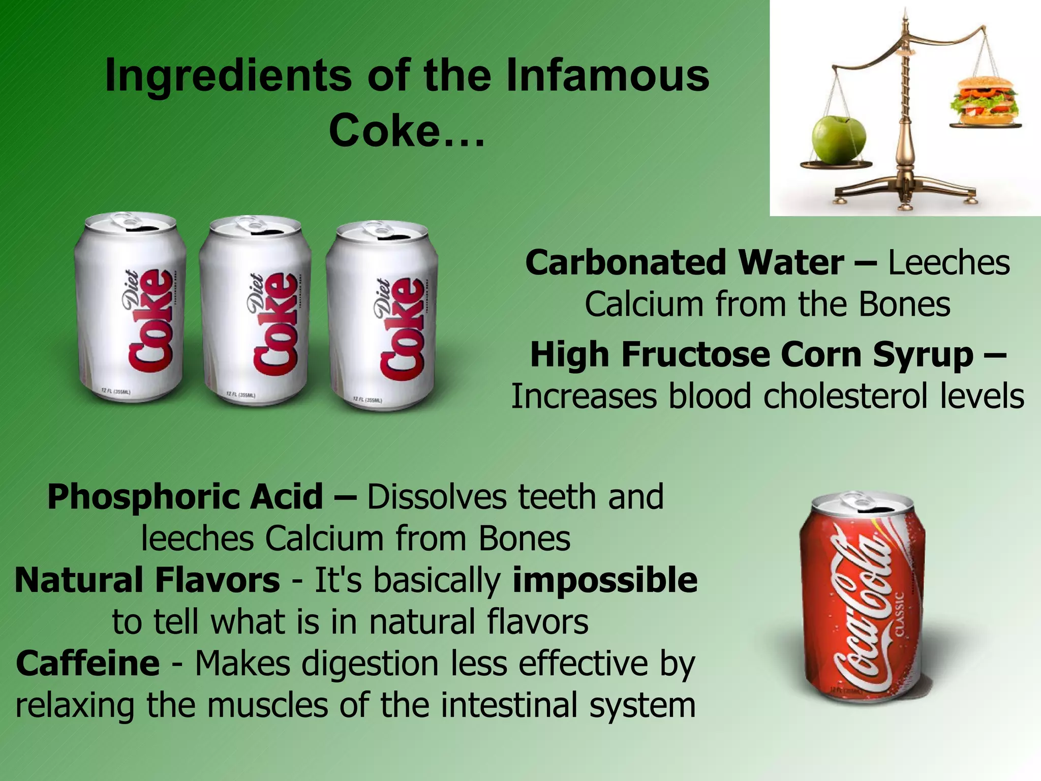 Ingredients of the Infamous Coke… Carbonated Water –  Leeches Calcium from the Bones High Fructose Corn Syrup –  Increases blood cholesterol levels Phosphoric Acid –  Dissolves teeth and leeches Calcium from Bones Natural Flavors  - It's basically  impossible  to tell what is in natural flavors  Caffeine  - Makes digestion less effective by relaxing the muscles of the intestinal system 