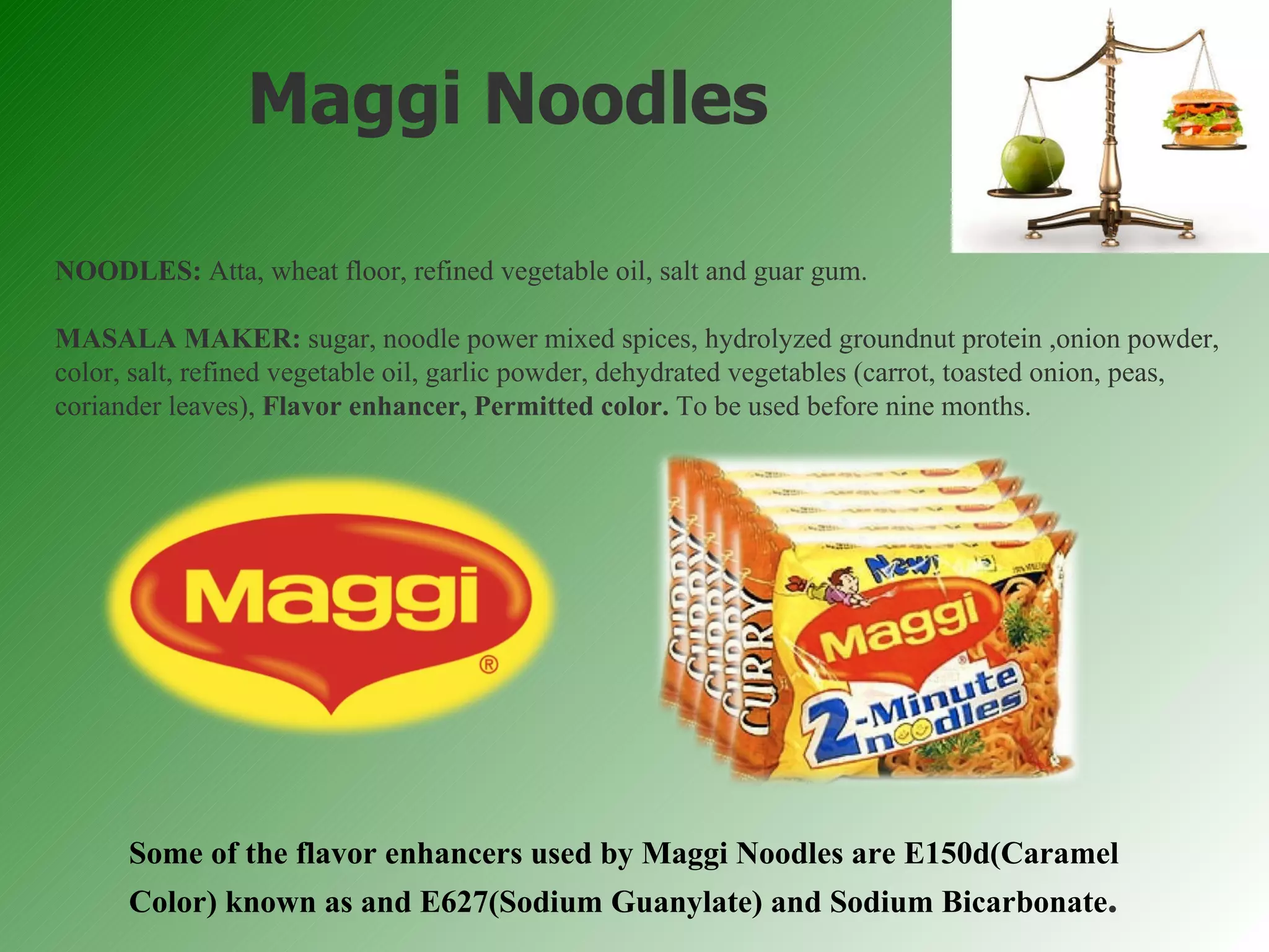 NOODLES:  Atta, wheat floor, refined vegetable oil, salt and guar gum. MASALA MAKER:  sugar, noodle power mixed spices, hydrolyzed groundnut protein ,onion powder, color, salt, refined vegetable oil, garlic powder, dehydrated vegetables (carrot, toasted onion, peas, coriander leaves),  Flavor enhancer, Permitted color.  To be used before nine months. Maggi Noodles Some of the flavor enhancers used by Maggi Noodles are E150d(Caramel Color) known as and E627(Sodium Guanylate) and Sodium Bicarbonate . 