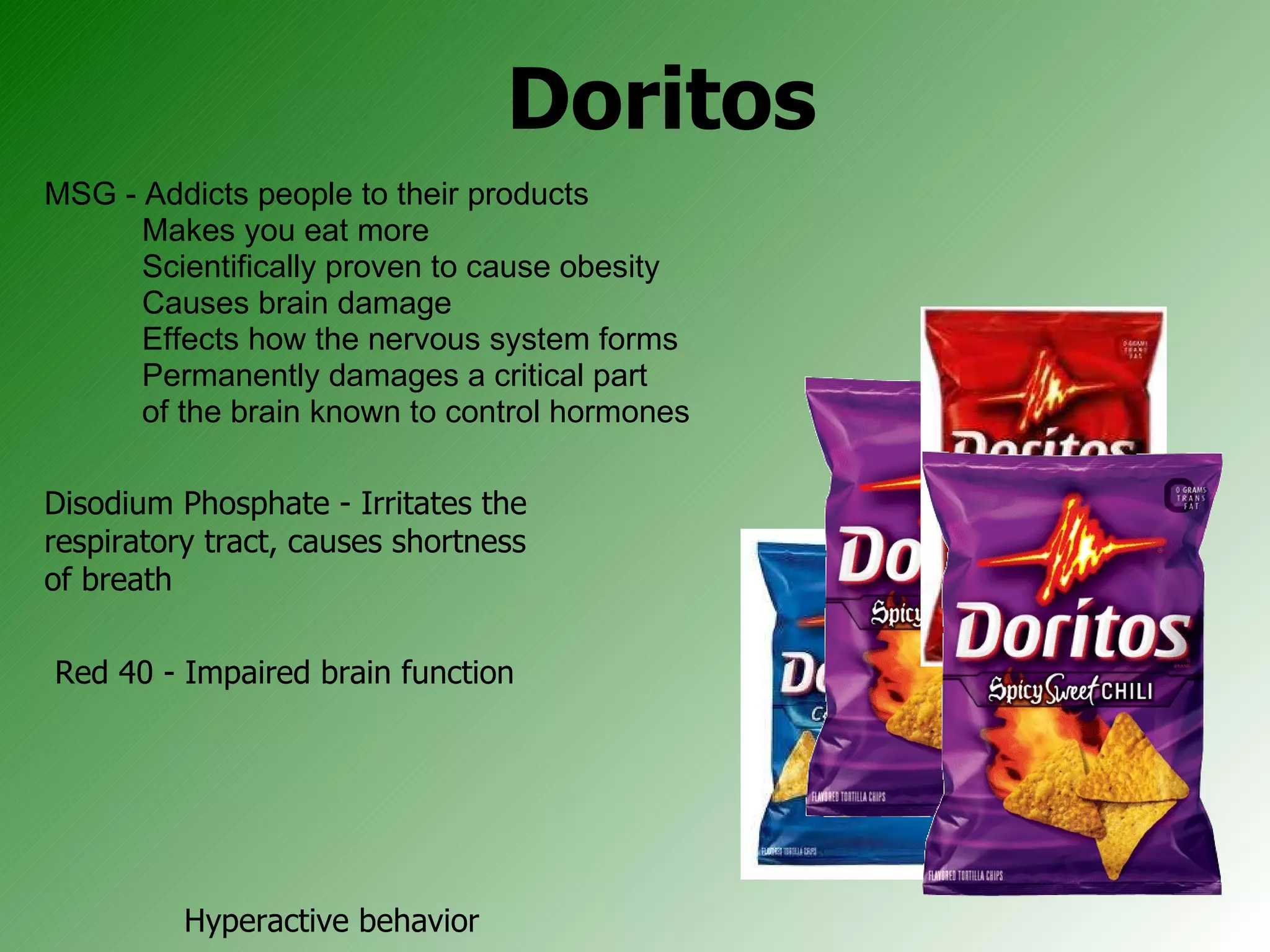 Doritos MSG - Addicts people to their products Makes you eat more  Scientifically proven to cause obesity Causes brain damage Effects how the nervous system forms  Permanently damages a critical part  of the brain known to control hormones Disodium Phosphate - Irritates the respiratory tract, causes shortness of breath Red 40 - Impaired brain function  Hyperactive behavior  Difficulty focusing  Lack of impulse control  ADHD 
