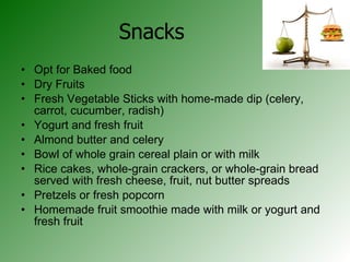 Snacks Opt for Baked food Dry Fruits Fresh Vegetable Sticks with home-made dip (celery, carrot, cucumber, radish)  Yogurt and fresh fruit Almond butter and celery Bowl of whole grain cereal plain or with milk Rice cakes, whole-grain crackers, or whole-grain bread served with fresh cheese, fruit, nut butter spreads Pretzels or fresh popcorn Homemade fruit smoothie made with milk or yogurt and fresh fruit 