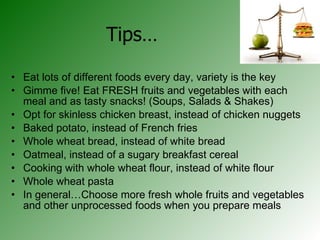 Tips… Eat lots of different foods every day, variety is the key Gimme five! Eat FRESH fruits and vegetables with each meal and as tasty snacks! (Soups, Salads & Shakes)  Opt for skinless chicken breast, instead of chicken nuggets Baked potato, instead of French fries Whole wheat bread, instead of white bread Oatmeal, instead of a sugary breakfast cereal Cooking with whole wheat flour, instead of white flour Whole wheat pasta In general…Choose more fresh whole fruits and vegetables and other unprocessed foods when you prepare meals 