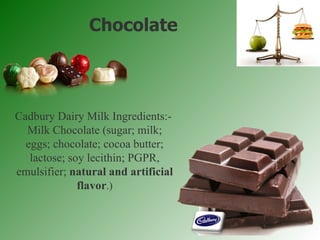 Chocolate Cadbury Dairy Milk Ingredients:-  Milk Chocolate (sugar; milk; eggs; chocolate; cocoa butter; lactose; soy lecithin; PGPR, emulsifier;  natural and artificial flavor .) 