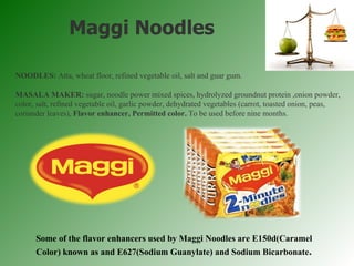 NOODLES:  Atta, wheat floor, refined vegetable oil, salt and guar gum. MASALA MAKER:  sugar, noodle power mixed spices, hydrolyzed groundnut protein ,onion powder, color, salt, refined vegetable oil, garlic powder, dehydrated vegetables (carrot, toasted onion, peas, coriander leaves),  Flavor enhancer, Permitted color.  To be used before nine months. Maggi Noodles Some of the flavor enhancers used by Maggi Noodles are E150d(Caramel Color) known as and E627(Sodium Guanylate) and Sodium Bicarbonate . 