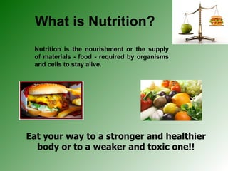 What is Nutrition? Nutrition is the nourishment or the supply of materials - food - required by organisms and cells to stay alive. Eat your way to a stronger and healthier body or to a weaker and toxic one!! 