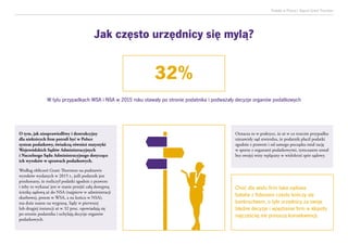 Podatki w Polsce| Raport Grant Thornton
O tym, jak niesprawiedliwy i destrukcyjny
dla niektórych firm potrafi być w Polsce
system podatkowy, świadczą również statystyki
Wojewódzkich Sądów Administracyjnych
i Naczelnego Sądu Administracyjnego dotyczące
ich wyroków w sprawach podatkowych.
Według obliczeń Grant Thornton na podstawie
wyroków wydanych w 2015 r., jeśli podatnik jest
przekonany, że rozliczył podatki zgodnie z prawem
i żeby to wykazać jest w stanie przejść całą dostępną
ścieżkę sądową aż do NSA (najpierw w administracji
skarbowej, potem w WSA, a na końcu w NSA),
ma duże szanse na wygraną. Sądy w pierwszej
lub drugiej instancji aż w 32 proc. opowiadają się
po stronie podatnika i uchylają decyzje organów
podatkowych.
Oznacza to w praktyce, że aż w co trzecim przypadku
niezawisły sąd stwierdza, że podatnik płacił podatki
zgodnie z prawem i od samego początku miał rację
w sporze z organami podatkowymi, tymczasem został
bez swojej winy wplątany w wieloletni spór sądowy.
Choć dla wielu firm taka sądowa
batalia z fiskusem często kończy się
bankructwem, o tyle urzędnicy za swoje
błędne decyzje i wpędzenie firm w kłopoty
najczęściej nie ponoszą konsekwencji.
32%
W tylu przypadkach WSA i NSA w 2015 roku stawały po stronie podatnika i podważały decyzje organów podatkowych
Jak często urzędnicy się mylą?
 