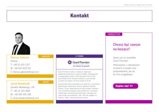 Podatki w Polsce| Raport Grant Thornton
Kontakt
Chcesz być zawsze
na bieżąco?
Zapisz się na newsletter
Grant Thornton!
Informujemy o najnowszych
zmianach w prawie oraz
podpowiadamy, jak się
do nich przygotować.
Zapisz się! >>
Dariusz Gałazka
Partner
T: +48 61 625 1317
M: +48 605 828 912
E: dariusz.galazka@pl.gt.com
Jacek Kowalczyk
Dyrektor Marketingu i PR
T: +48 22 205 4841
M: +48 505 024 168
E: jacek.kowalczyk@pl.gt.com
MEDIA
EKSPERT
NEWSLETTER
Grant Thornton to jedna z wiodących organizacji
audytorsko-doradczych na świecie. Wiedza, doświadczenie
i zaangażowanie ponad 3 000 partnerów oraz 42 000
pracowników Grant Thornton dostępne są dla klientów
w ponad 142 krajach. W Polsce działa od 24 lat.
Zespół ponad 400 pracowników oraz obecność w kluczowych
aglomeracjach (Warszawa, Poznań, Katowice, Wrocław,
Kraków i Toruń) zapewniają firmie bliski kontakt z klientami
oraz umożliwiają realizację usług audytorskich, doradztwa
podatkowego, doradztwa gospodarczego, prawnego oraz
outsourcingu rachunkowości, kadr i płac bez względu na
wielkość, rodzaj i lokalizację biznesu klienta.
O FIRMIE
 