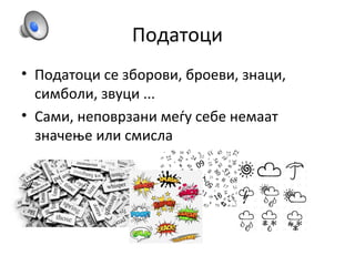 Податоци
• Податоци се зборови, броеви, знаци,
симболи, звуци ...
• Сами, неповрзани меѓу себе немаат
значење или смисла
 