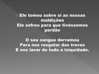  Ele tomou sobre si as nossas
maldições
Ele sofreu para que tivéssemos
perdão
O seu sangue derramou
Para nos resgatar das trevas
E nos lavar de toda a iniquidade.
 