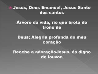  Jesus, Deus Emanuel, Jesus Santo
dos santos
Árvore da vida, rio que brota do
trono de
Deus; Alegria profunda do meu
coração
Recebe a adoraçãoJesus, és digno
de louvor.
 