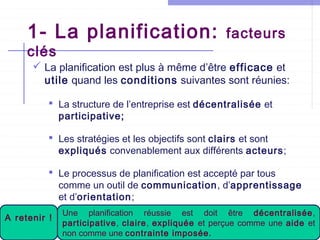 1- La planification:
clés

facteurs

 La planification est plus à même d’être efficace et
utile quand les conditions suivantes sont réunies:
 La structure de l’entreprise est décentralisée et
participative;
 Les stratégies et les objectifs sont clairs et sont
expliqués convenablement aux différents acteurs;
 Le processus de planification est accepté par tous
comme un outil de communication, d’apprentissage
et d’orientation;

A retenir !

Une planification réussie est doit être décentralisée,
participative, claire, expliquée et perçue comme une aide et
non comme une contrainte imposée.

 
